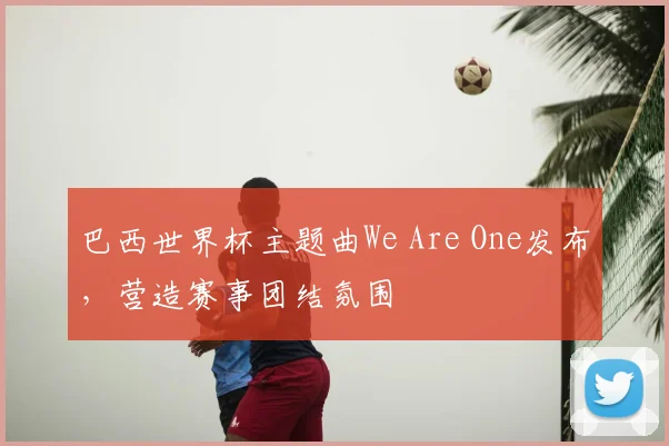 巴西世界杯主题曲We Are One发布,营造赛事团结氛围